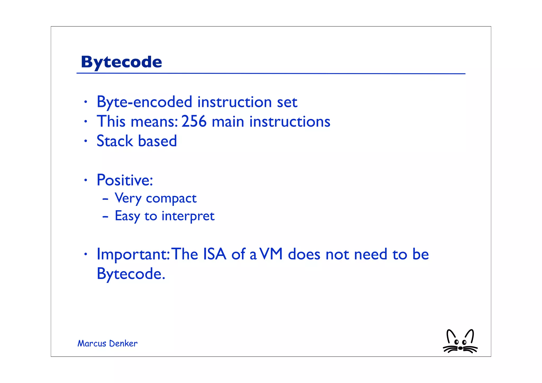 Bytecode

 •   Byte-encoded instruction set
 •   This means: 256 main instructions
 •   Stack based

 •   Positive:
     – Very compact
     – Easy to interpret

 •   Important: The ISA of a VM does not need to be
     Bytecode.


Marcus Denker
 