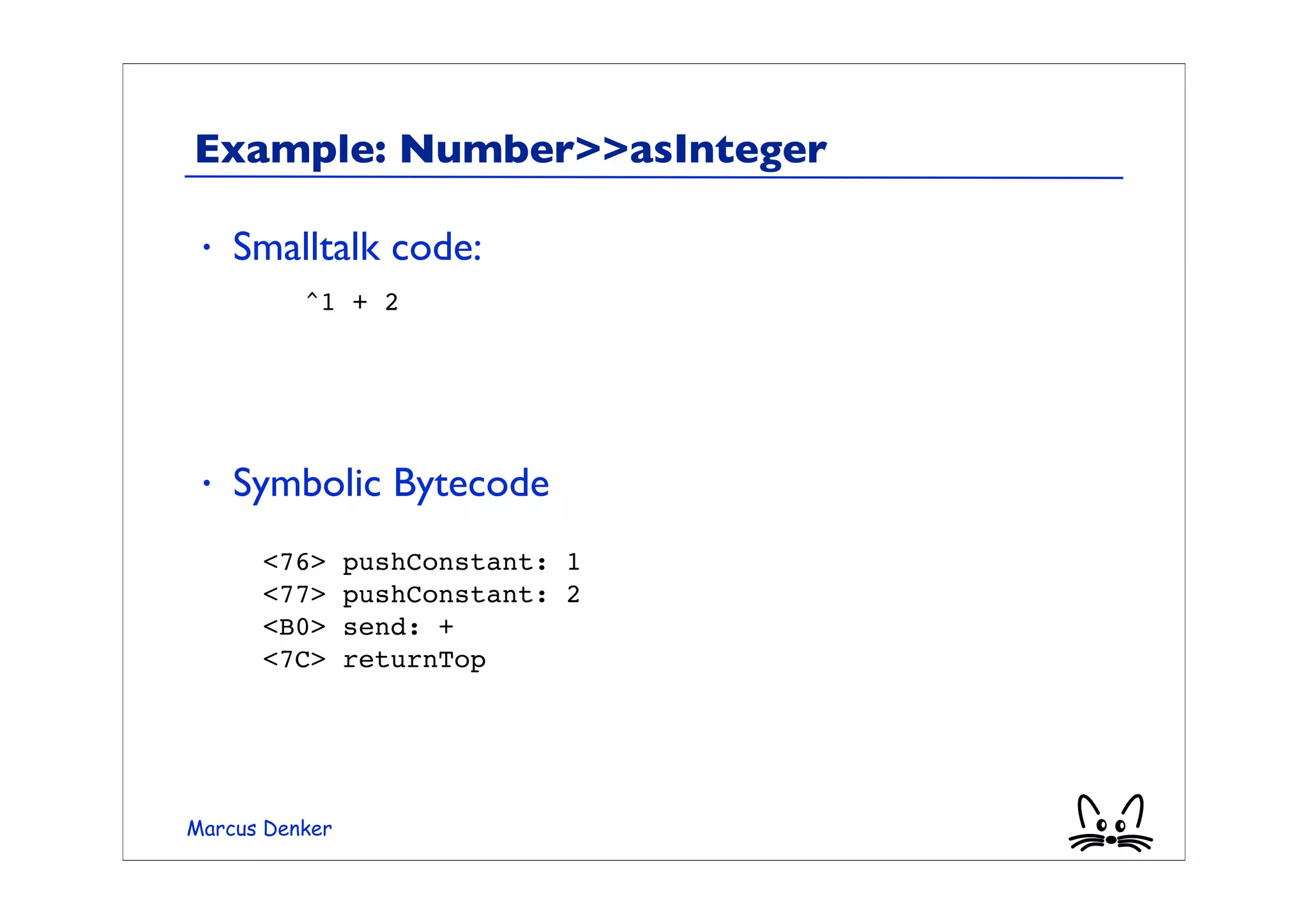 Example: Number>>asInteger

 •   Smalltalk code:
      	

 ^1 + 2




 •   Symbolic Bytecode
      <76>      pushConstant: 1
      <77>      pushConstant: 2
      <B0>      send: +
      <7C>      returnTop




Marcus Denker
 