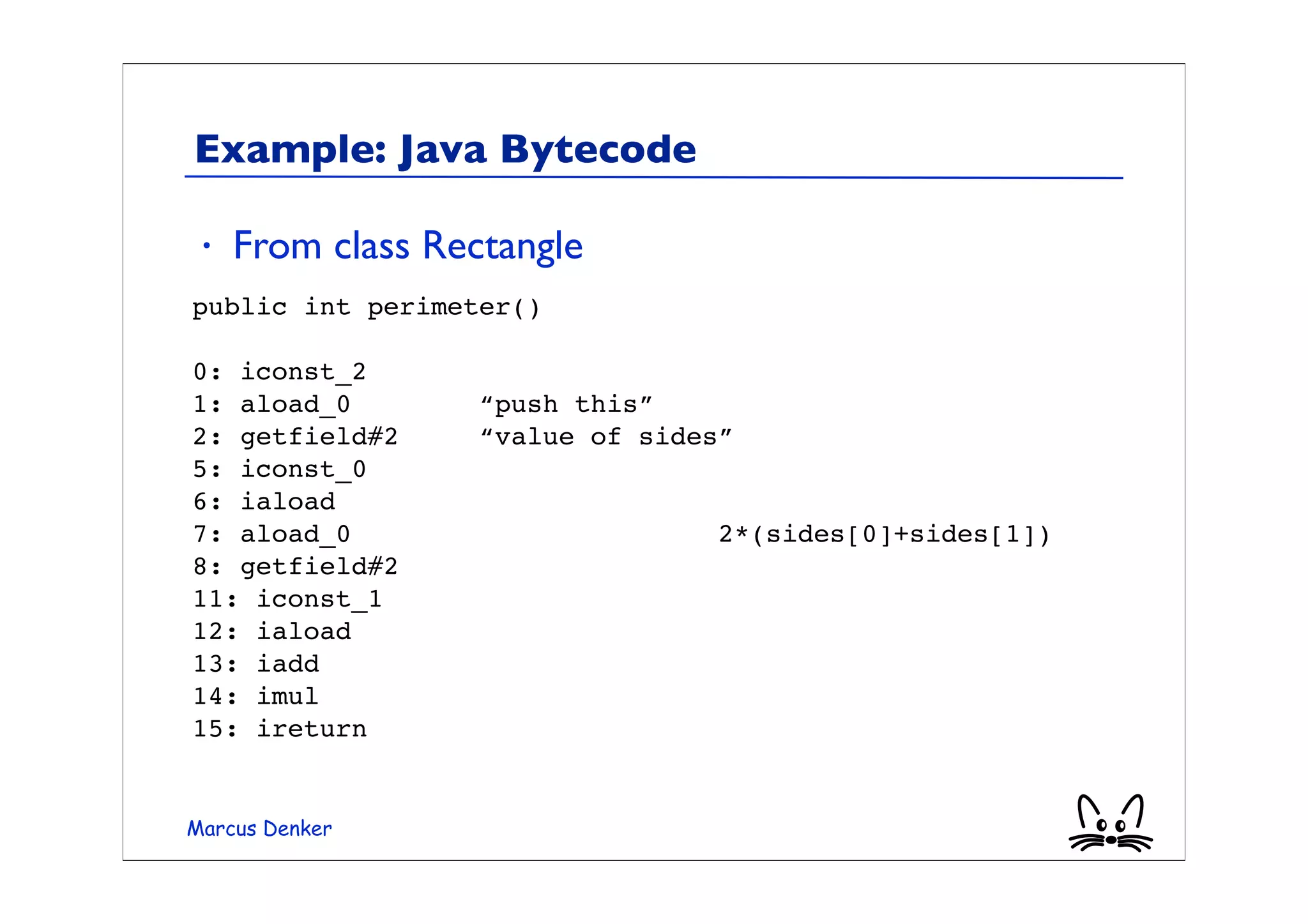 Example: Java Bytecode

 •   From class Rectangle
public int perimeter()

0: iconst_2
1: aload_0         “push this”
2: getfield#2      “value of sides”
5: iconst_0
6: iaload
7: aload_0                        2*(sides[0]+sides[1])
8: getfield#2
11: iconst_1
12: iaload
13: iadd
14: imul
15: ireturn


Marcus Denker
 