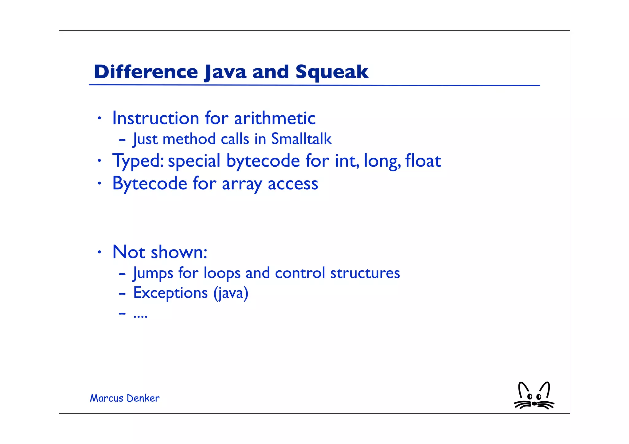 Difference Java and Squeak

 •   Instruction for arithmetic
     – Just method calls in Smalltalk
 •   Typed: special bytecode for int, long, ﬂoat
 •   Bytecode for array access


 •   Not shown:
     – Jumps for loops and control structures
     – Exceptions (java)
     – ....



Marcus Denker
 