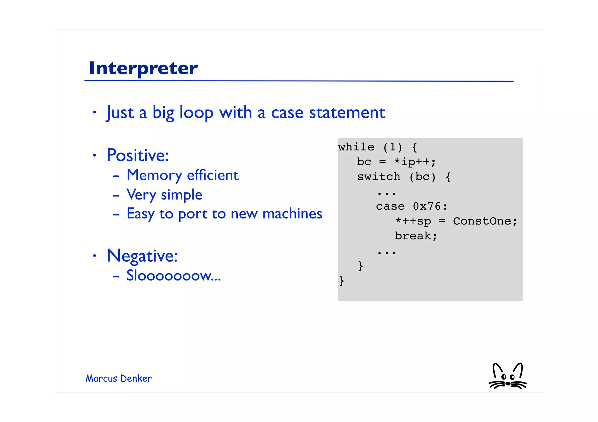 Interpreter

 •   Just a big loop with a case statement
                                      while (1) {
 •   Positive:                        	

 bc = *ip++;
     – Memory efﬁcient                	

 switch (bc) {
     – Very simple                    	

 	

 ...
                                      	

 	

 case 0x76:
     – Easy to port to new machines   	

 	

 	

 *++sp = ConstOne;
                                      	

 	

 	

 break;
 •   Negative:                        	

 	

 ...
                                      	

 }
     – Slooooooow...                  }




Marcus Denker
 