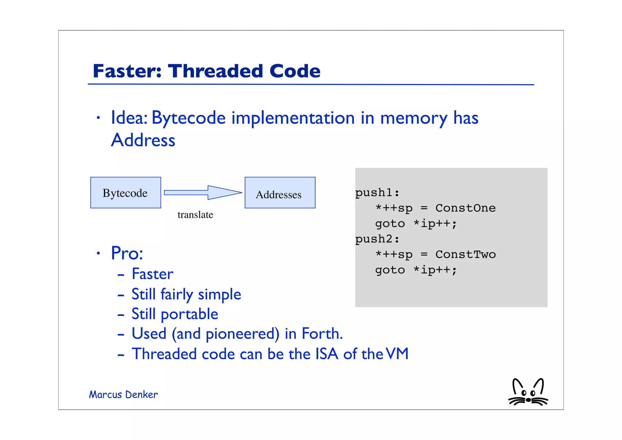Faster: Threaded Code

 •    Idea: Bytecode implementation in memory has
      Address
                                         	

     Bytecode                Addresses   push1:
                                         	

 *++sp = ConstOne
                 translate
                                         	

 goto *ip++;
                                         push2:
 •    Pro:                               	

 *++sp = ConstTwo
       –   Faster                        	

 goto *ip++;

       –   Still fairly simple
       –   Still portable
       –   Used (and pioneered) in Forth.
       –   Threaded code can be the ISA of the VM

Marcus Denker
 
