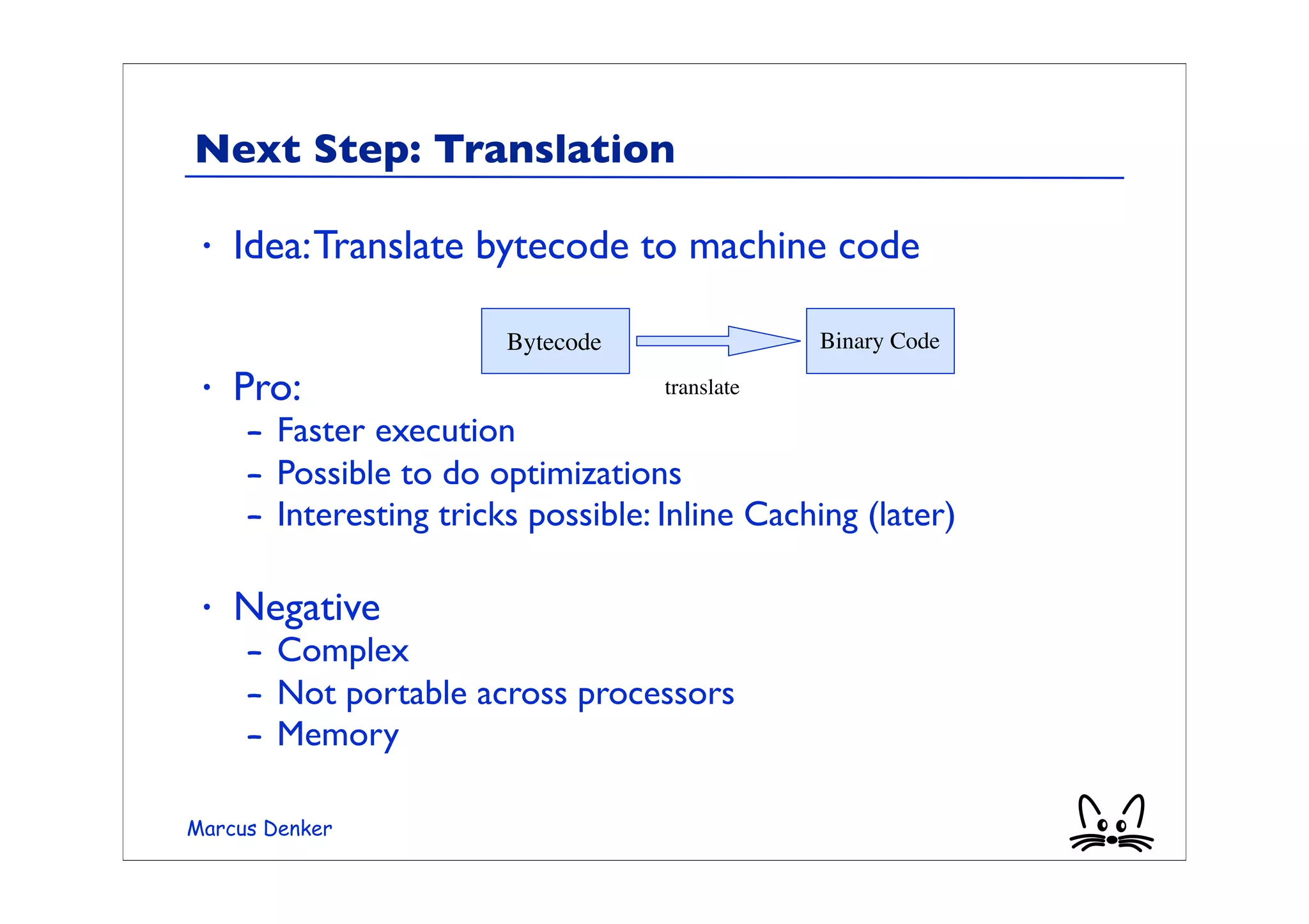Next Step: Translation

 •   Idea: Translate bytecode to machine code

                        Bytecode                Binary Code

 •   Pro:                           translate

     – Faster execution
     – Possible to do optimizations
     – Interesting tricks possible: Inline Caching (later)

 •   Negative
     – Complex
     – Not portable across processors
     – Memory

Marcus Denker
 