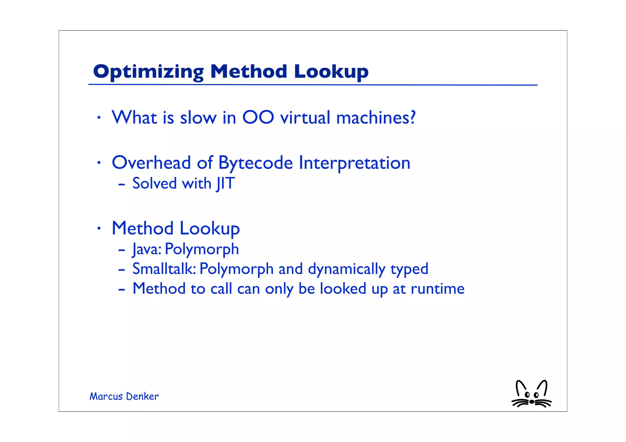 Optimizing Method Lookup

 •   What is slow in OO virtual machines?

 •   Overhead of Bytecode Interpretation
     – Solved with JIT

 •   Method Lookup
     – Java: Polymorph
     – Smalltalk: Polymorph and dynamically typed
     – Method to call can only be looked up at runtime




Marcus Denker
 