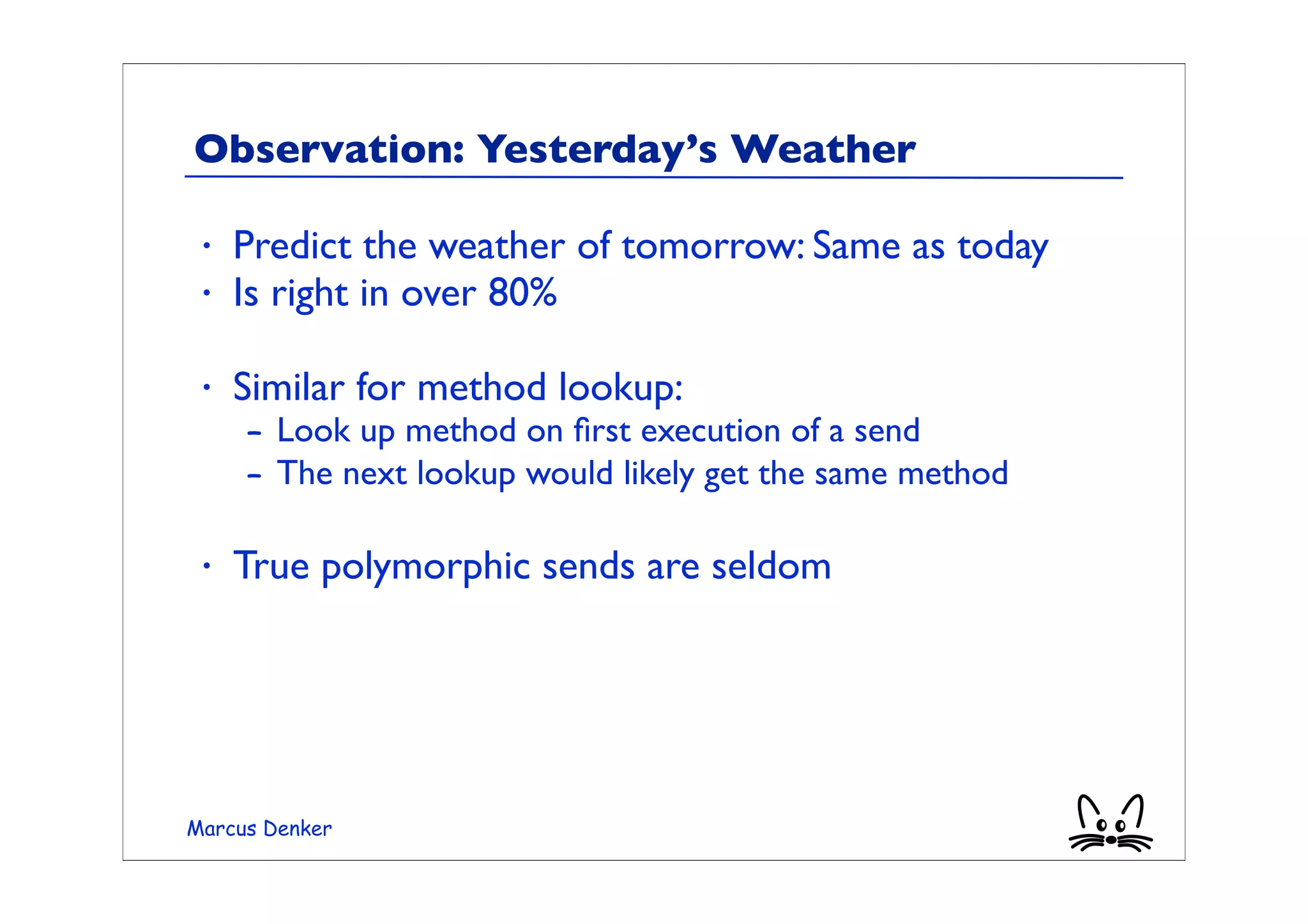 Observation: Yesterday’s Weather

 •   Predict the weather of tomorrow: Same as today
 •   Is right in over 80%

 •   Similar for method lookup:
     – Look up method on ﬁrst execution of a send
     – The next lookup would likely get the same method

 •   True polymorphic sends are seldom




Marcus Denker
 