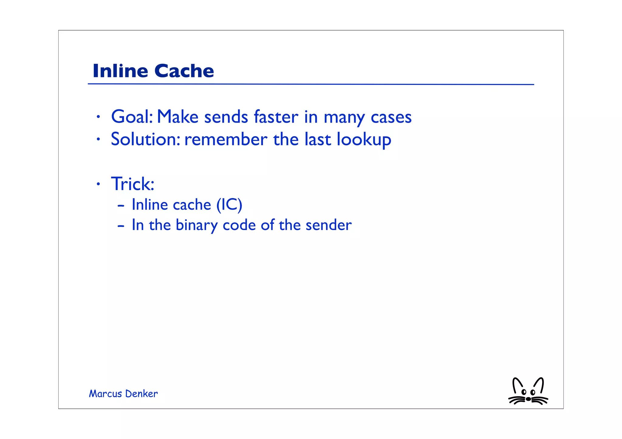 Inline Cache

 •   Goal: Make sends faster in many cases
 •   Solution: remember the last lookup

 •   Trick:
     – Inline cache (IC)
     – In the binary code of the sender




Marcus Denker
 