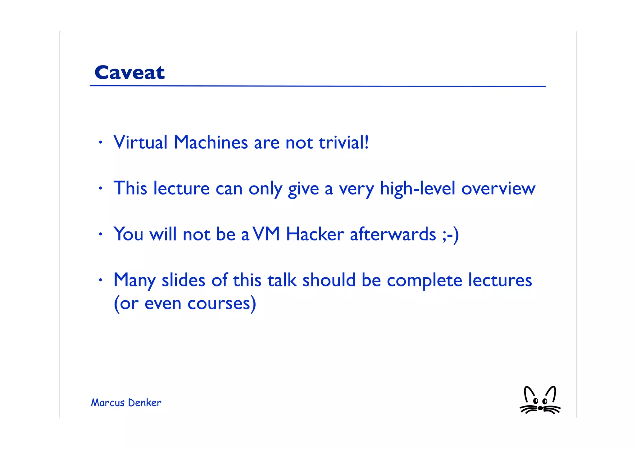 Caveat


 •   Virtual Machines are not trivial!

 •   This lecture can only give a very high-level overview

 •   You will not be a VM Hacker afterwards ;-)

 •   Many slides of this talk should be complete lectures
     (or even courses)



Marcus Denker
 