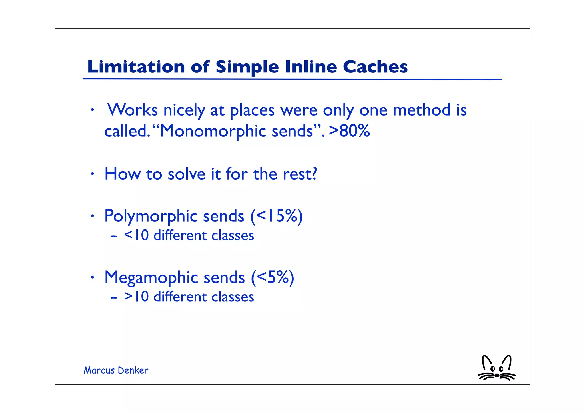 Limitation of Simple Inline Caches

 •   Works nicely at places were only one method is
     called. “Monomorphic sends”. >80%

 •   How to solve it for the rest?

 •   Polymorphic sends (<15%)
     – <10 different classes

 •   Megamophic sends (<5%)
     – >10 different classes



Marcus Denker
 