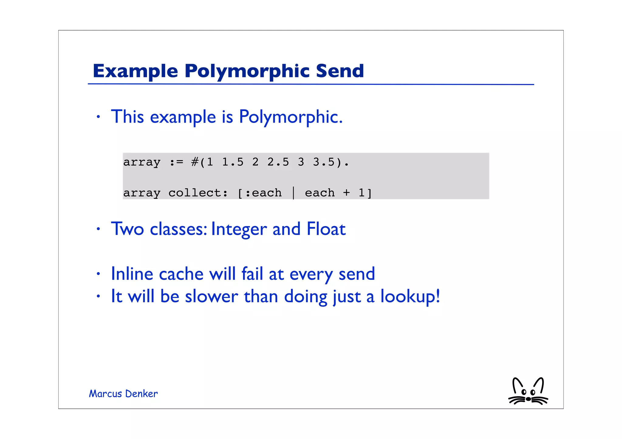 Example Polymorphic Send

 •   This example is Polymorphic.

      array := #(1 1.5 2 2.5 3 3.5).

      array collect: [:each | each + 1]

 •   Two classes: Integer and Float

 •   Inline cache will fail at every send
 •   It will be slower than doing just a lookup!



Marcus Denker
 
