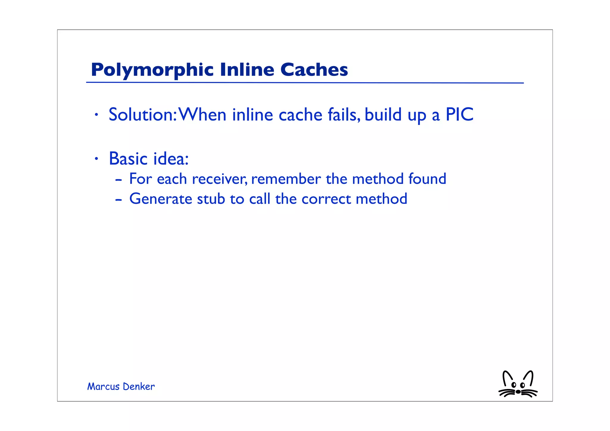 Polymorphic Inline Caches

 •   Solution: When inline cache fails, build up a PIC

 •   Basic idea:
     – For each receiver, remember the method found
     – Generate stub to call the correct method




Marcus Denker
 