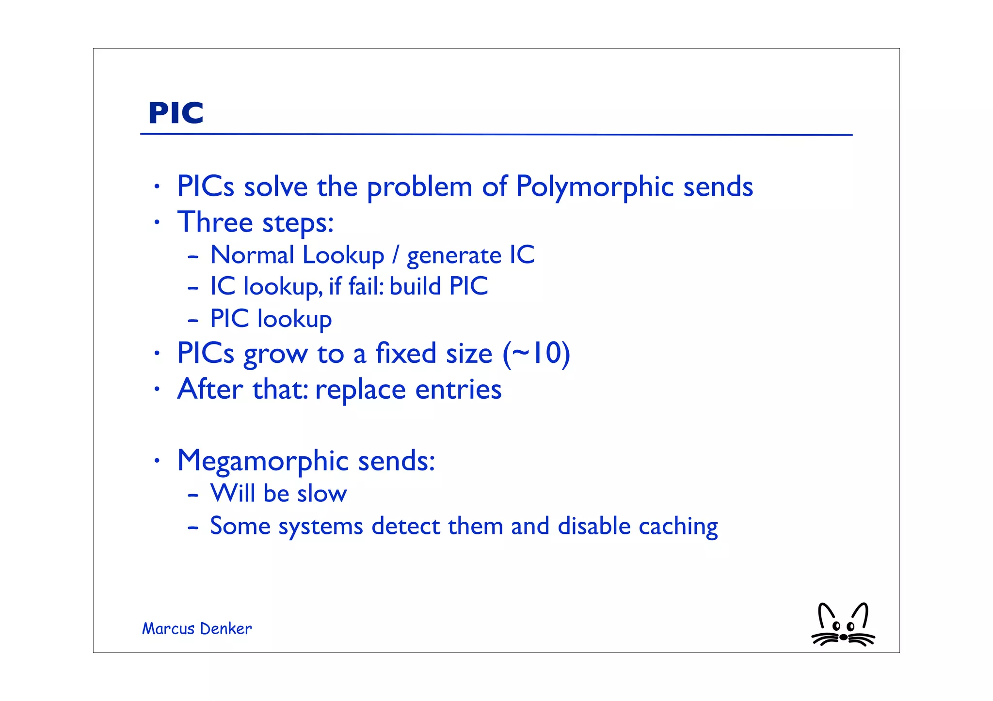 PIC

 •   PICs solve the problem of Polymorphic sends
 •   Three steps:
     – Normal Lookup / generate IC
     – IC lookup, if fail: build PIC
     – PIC lookup
 •   PICs grow to a ﬁxed size (~10)
 •   After that: replace entries

 •   Megamorphic sends:
     – Will be slow
     – Some systems detect them and disable caching


Marcus Denker
 