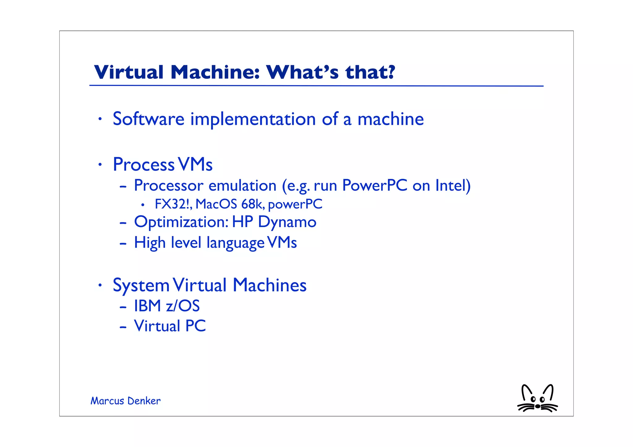 Virtual Machine: What’s that?

 •   Software implementation of a machine

 •   Process VMs
     – Processor emulation (e.g. run PowerPC on Intel)
         • FX32!, MacOS 68k, powerPC
     – Optimization: HP Dynamo
     – High level language VMs

 •   System Virtual Machines
     – IBM z/OS
     – Virtual PC



Marcus Denker
 