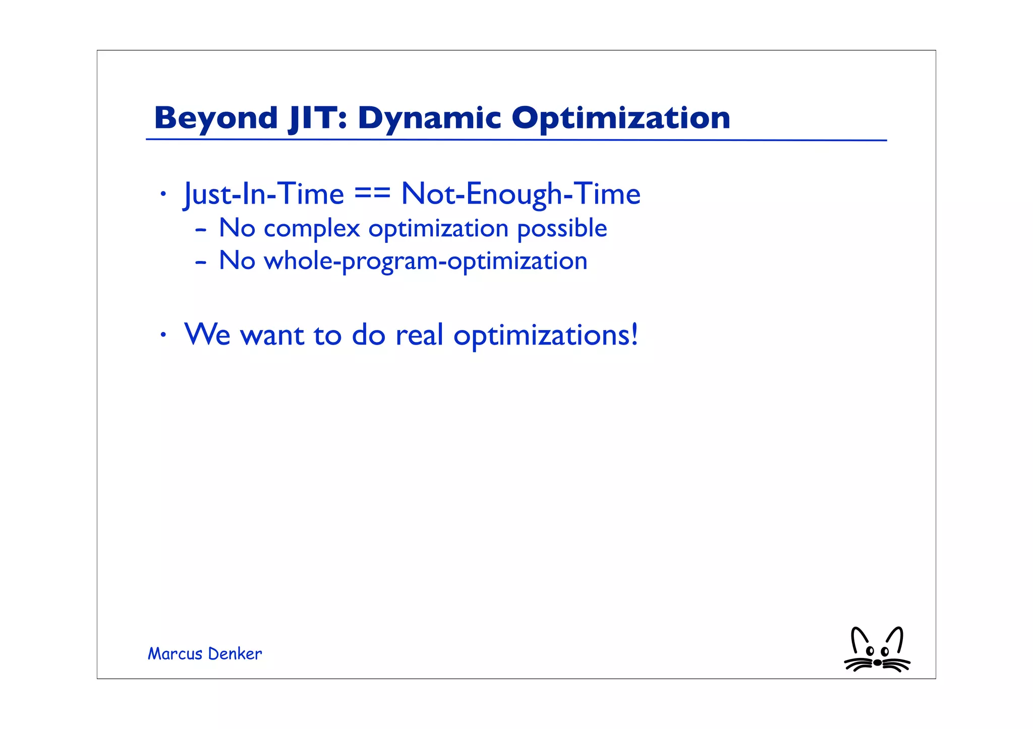 Beyond JIT: Dynamic Optimization

 •   Just-In-Time == Not-Enough-Time
     – No complex optimization possible
     – No whole-program-optimization

 •   We want to do real optimizations!




Marcus Denker
 