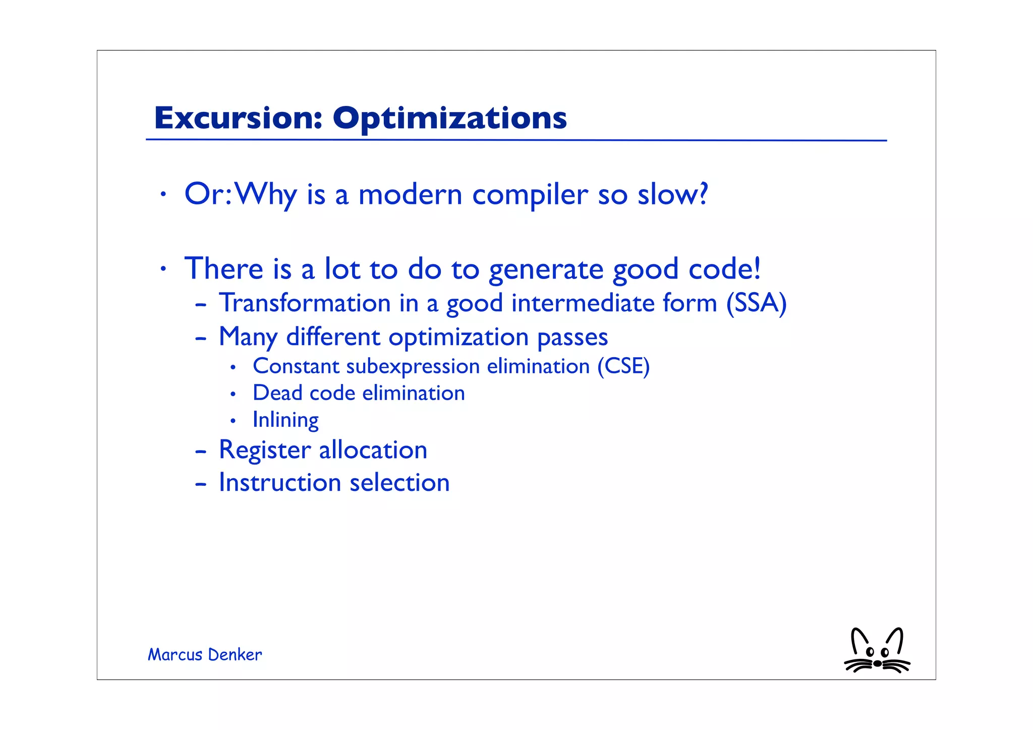 Excursion: Optimizations

 •   Or: Why is a modern compiler so slow?

 •   There is a lot to do to generate good code!
     – Transformation in a good intermediate form (SSA)
     – Many different optimization passes
         • Constant subexpression elimination (CSE)
         • Dead code elimination
         • Inlining
     – Register allocation
     – Instruction selection




Marcus Denker
 