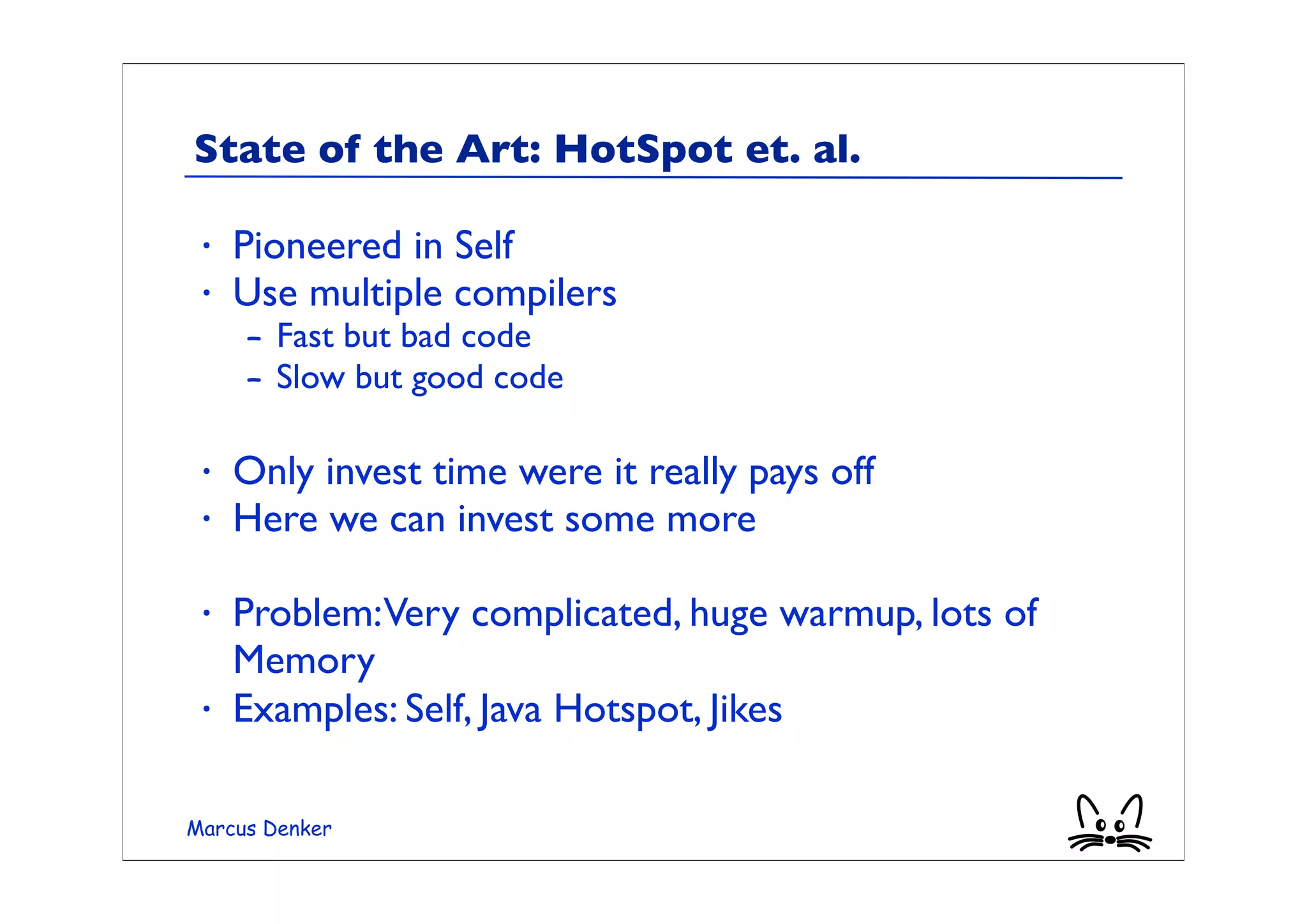 State of the Art: HotSpot et. al.

 •   Pioneered in Self
 •   Use multiple compilers
     – Fast but bad code
     – Slow but good code

 •   Only invest time were it really pays off
 •   Here we can invest some more

 •   Problem:Very complicated, huge warmup, lots of
     Memory
 •   Examples: Self, Java Hotspot, Jikes

Marcus Denker
 