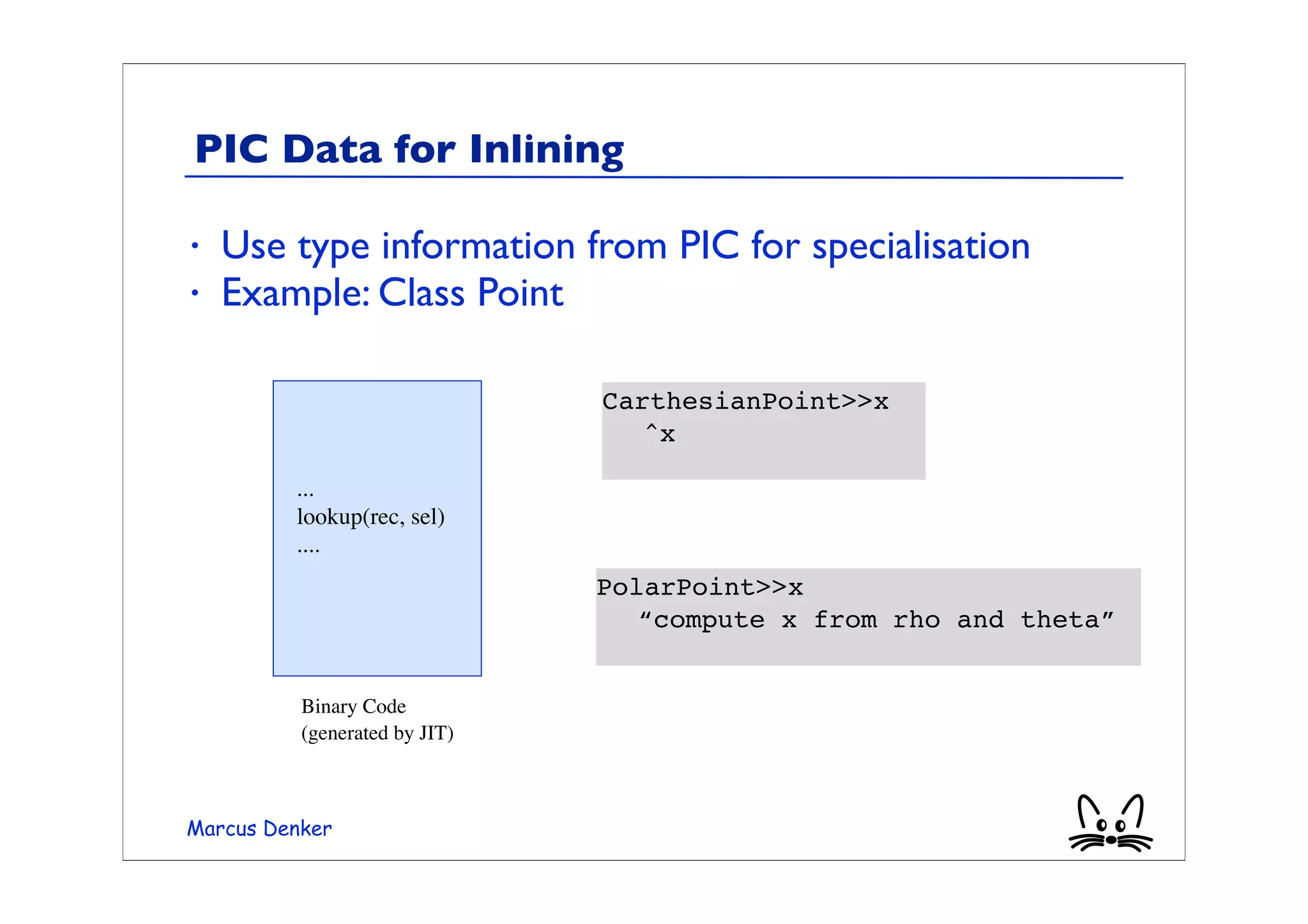 PIC Data for Inlining

•   Use type information from PIC for specialisation
•   Example: Class Point

                               CarthesianPoint>>x
                               	

 ^x

         ...
         lookup(rec, sel)
         ....
                               PolarPoint>>x
                               	

 “compute x from rho and theta”


          Binary Code
          (generated by JIT)



Marcus Denker
 