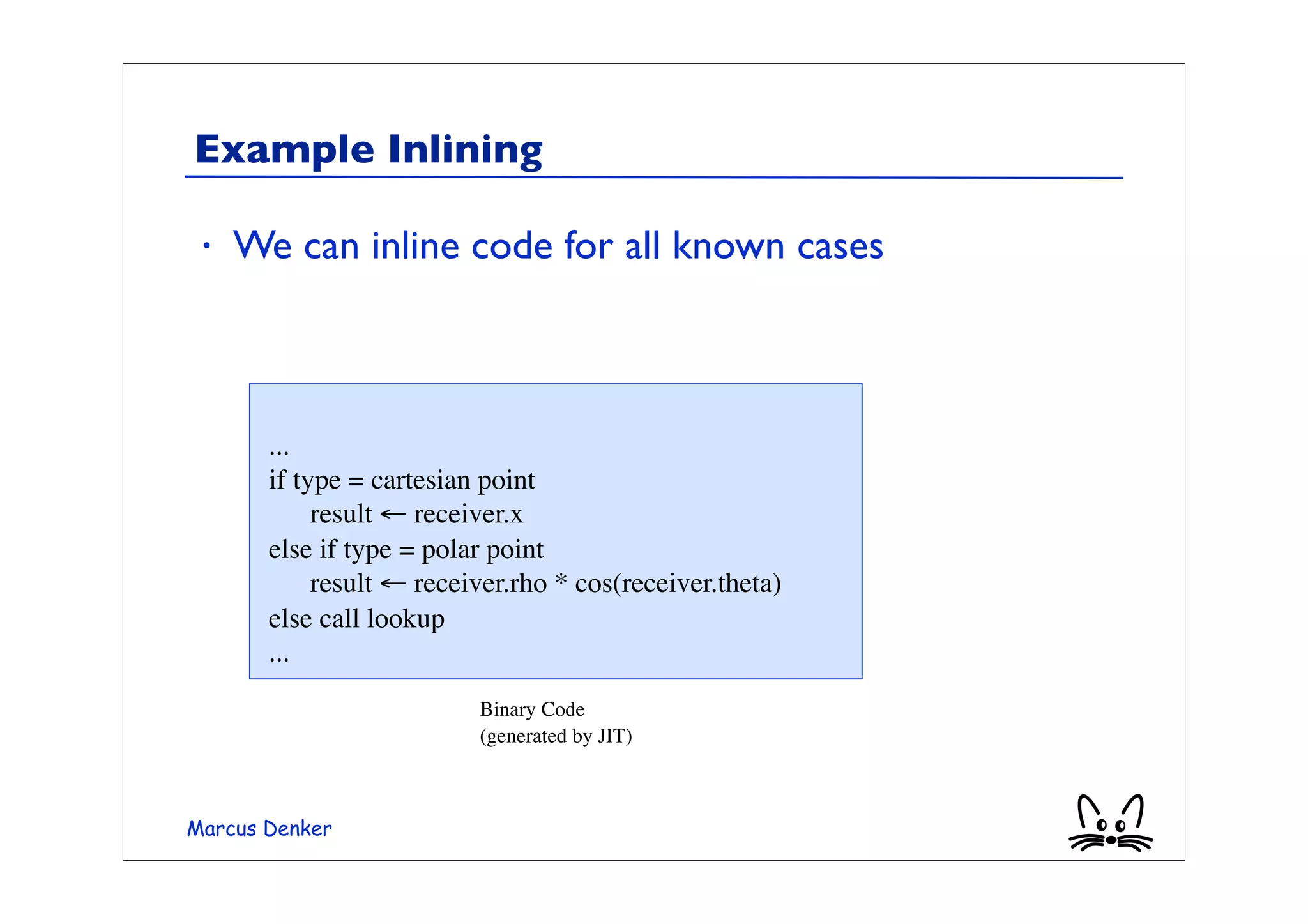 Example Inlining

 •   We can inline code for all known cases



       ...
       if type = cartesian point
       
 result ← receiver.x
       else if type = polar point
       
 result ← receiver.rho * cos(receiver.theta)
       else call lookup
       ...
                         Binary Code
                         (generated by JIT)



Marcus Denker
 