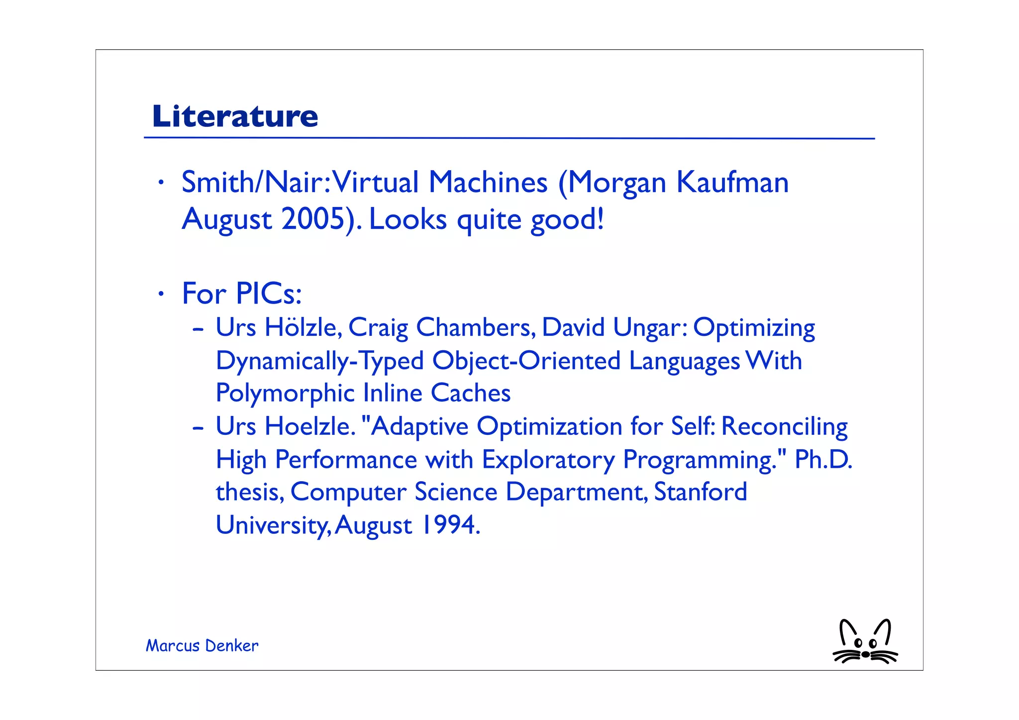 Literature
 •   Smith/Nair:Virtual Machines (Morgan Kaufman
     August 2005). Looks quite good!

 •   For PICs:
     – Urs Hölzle, Craig Chambers, David Ungar: Optimizing
       Dynamically-Typed Object-Oriented Languages With
       Polymorphic Inline Caches
     – Urs Hoelzle. "Adaptive Optimization for Self: Reconciling
       High Performance with Exploratory Programming." Ph.D.
       thesis, Computer Science Department, Stanford
       University, August 1994.



Marcus Denker
 