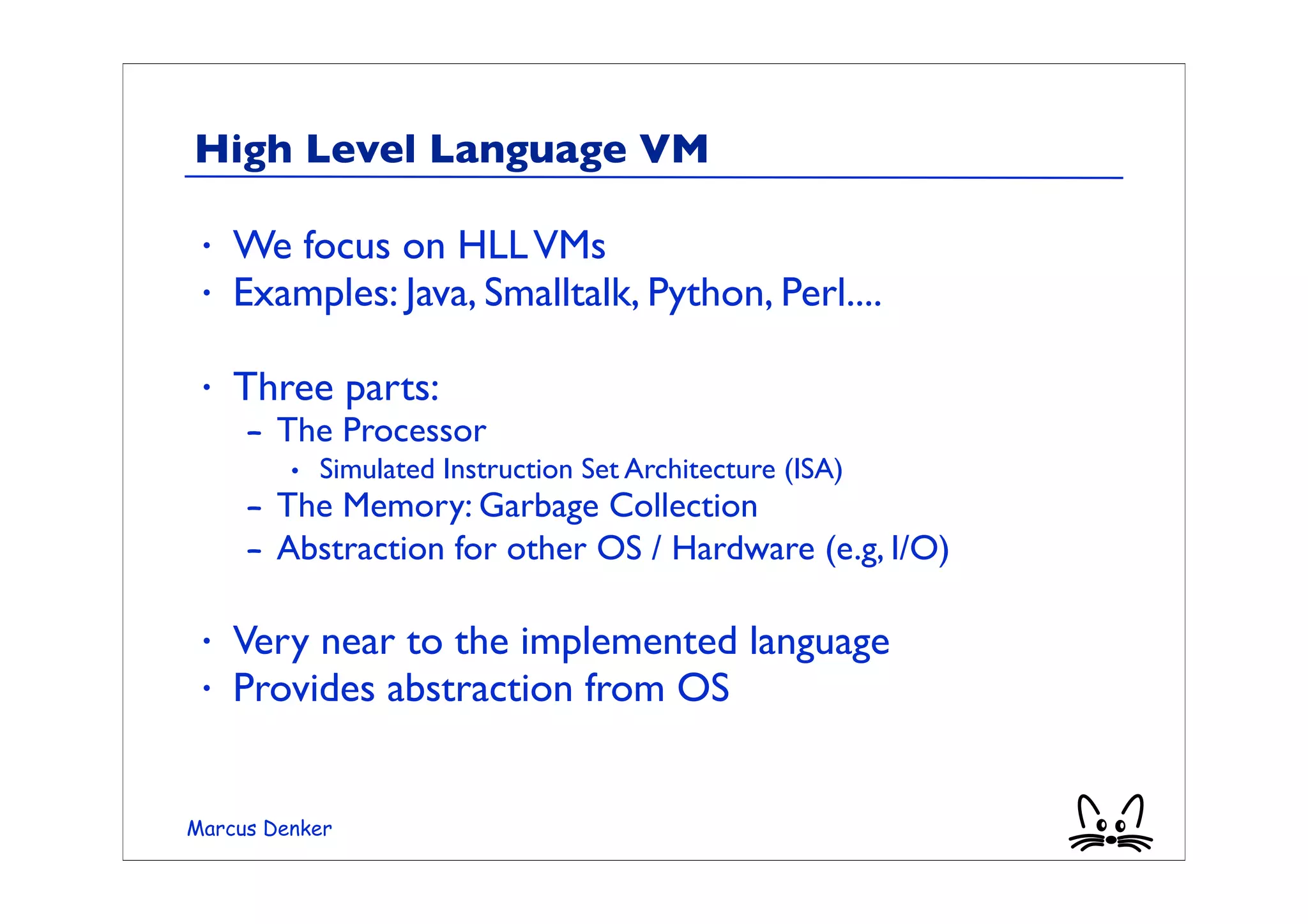 High Level Language VM

 •   We focus on HLL VMs
 •   Examples: Java, Smalltalk, Python, Perl....

 •   Three parts:
     – The Processor
         • Simulated Instruction Set Architecture (ISA)
     – The Memory: Garbage Collection
     – Abstraction for other OS / Hardware (e.g, I/O)

 •   Very near to the implemented language
 •   Provides abstraction from OS


Marcus Denker
 