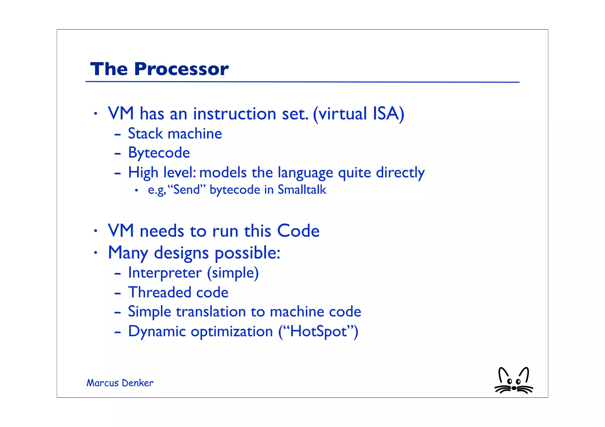 The Processor

 •   VM has an instruction set. (virtual ISA)
     – Stack machine
     – Bytecode
     – High level: models the language quite directly
         • e.g, “Send” bytecode in Smalltalk

 •   VM needs to run this Code
 •   Many designs possible:
     –   Interpreter (simple)
     –   Threaded code
     –   Simple translation to machine code
     –   Dynamic optimization (“HotSpot”)


Marcus Denker
 