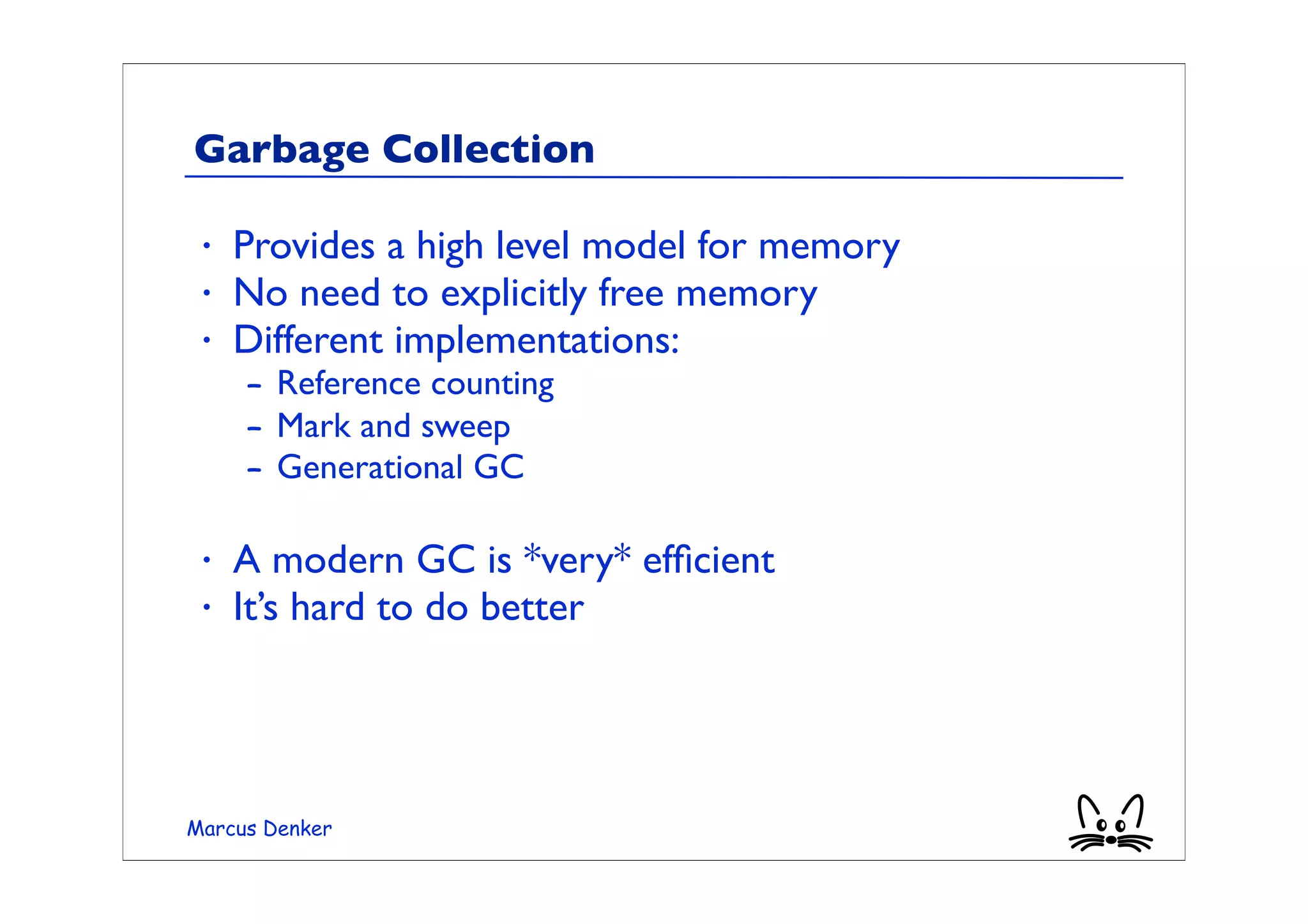 Garbage Collection

 •   Provides a high level model for memory
 •   No need to explicitly free memory
 •   Different implementations:
     – Reference counting
     – Mark and sweep
     – Generational GC

 •   A modern GC is *very* efﬁcient
 •   It’s hard to do better




Marcus Denker
 