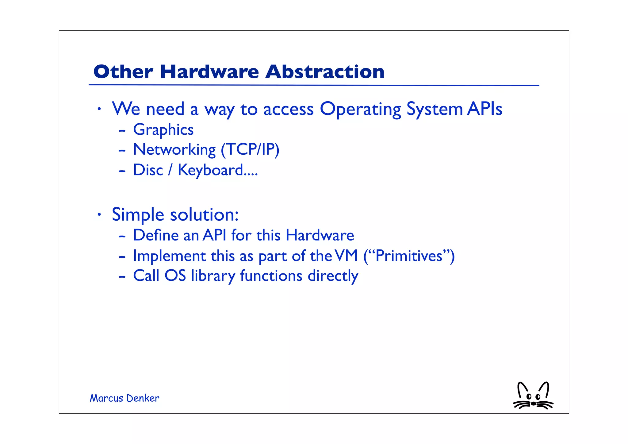 Other Hardware Abstraction
 •   We need a way to access Operating System APIs
     – Graphics
     – Networking (TCP/IP)
     – Disc / Keyboard....

 •   Simple solution:
     – Deﬁne an API for this Hardware
     – Implement this as part of the VM (“Primitives”)
     – Call OS library functions directly




Marcus Denker
 