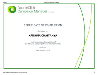 8/25/2015 DoubleClick Certification Programs
https://doubleclick­elearning.appspot.com/quizzes/results 1/1
CERTIFICATE OF COMPLETION
Awarded to:
KRISHNA CHAITANYA
for the successful completion of
DoubleClick Campaign Manager Fundamentals
Score 93%
Date: August 25, 2015
 