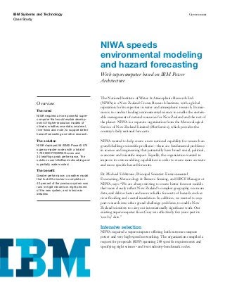 IBM Systems and Technology                                                                                         Government
Case Study




                                                      NIWA speeds
                                                      environmental modeling
                                                      and hazard forecasting
                                                      With supercomputer based on IBM Power
                                                      Architecture


                                                      The National Institute of Water & Atmospheric Research Ltd.
            Overview                                  (NIWA) is a New Zealand Crown Research Institute, with a global
                                                      reputation for its expertise in water and atmospheric research. Its mis-
            The need
                                                      sion is to conduct leading environmental science to enable the sustain-
            NIWA required a more powerful super-
                                                      able management of natural resources for New Zealand and the rest of
            computer that would enable develop-
            ment of higher-resolution models of       the planet. NIWA is a separate organization from the Meteorological
            climate, weather, sea-state, sea level,   Service of New Zealand Limited (MetService), which provides the
            river ﬂows and more, to support better    country’s daily national forecasts.
            hazard forecasting and other research.

            The solution                              NIWA wanted to help create a new national capability for research on
            NIWA deployed 56 IBM® Power® 575          grand-challenge scientiﬁc problems—these are fundamental problems
            supercomputer nodes with a total of       in science and engineering that potentially have broad social, political,
            1,792 IBM POWER6® cores and
            34 teraFlops peak performance. The        economic and scientiﬁc impact. Equally, the organization wanted to
            solution uses InﬁniBand networking and    improve its own modeling capabilities in order to create more accurate
            is partially water-cooled.                and more speciﬁc hazard forecasts.
            The beneﬁt
            Greater performance: a weather model
                                                      Dr. Michael Uddstrom, Principal Scientist: Environmental
            that took 80 minutes to complete on       Forecasting, Meteorology & Remote Sensing, and HPCF Manager at
            40 percent of the previous system now     NIWA, says: “We are always striving to create better forecast models
            runs in eight minutes on eight percent
                                                      that more closely reﬂect New Zealand’s complex geography, use more
            of the new system, and is twice as
            detailed.                                 data, and deliver faster and more reliable forecasts of hazards such as
                                                      river ﬂooding and coastal inundation. In addition, we wanted to sup-
                                                      port research into other grand-challenge problems, to enable New
                                                      Zealand scientists to carry out internationally signiﬁcant work. Our
                                                      existing supercomputer from Cray was effectively ﬁve years past its
                                                      ‘use-by’ date.”

                                                      Intensive selection
                                                      NIWA required a supercomputer offering both extreme compute
                                                      power and very high-speed networking. The organization compiled a
                                                      request for proposals (RFP) spanning 288 speciﬁc requirements and
                                                      specifying eight science- and two industry-benchmark codes.
 