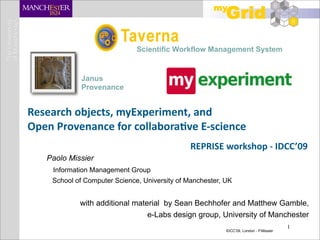 Scientific Workflow Management System


             Janus
             Provenance


Research objects, myExperiment, and 
Open Provenance for collabora;ve E‐science
                                               REPRISE workshop ‐ IDCC’09
   Paolo Missier
    Information Management Group
    School of Computer Science, University of Manchester, UK


            with additional material by Sean Bechhofer and Matthew Gamble,
                                e-Labs design group, University of Manchester
                                                                                        1
                                                          IDCC’09, London - P.Missier
 