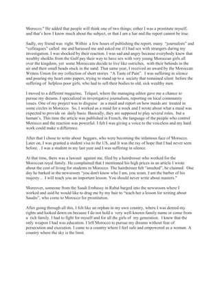 Morocco." He added that people will think one of two things; either I was a prostitute myself,
and that’s how I know much about the subject, or that I am a liar and the report cannot be true.
Sadly, my friend was right. Within a few hours of publishing the report, many “journalists” and
“colleagues” called me and harassed me and asked me if I had sex with strangers during my
investigation. I was shocked by their reaction. I was sad and angry because everybody knew that
wealthy sheikhs from the Gulf pay their way to have sex with very young Moroccan girls all
over the kingdom, yet some Moroccans decide to live like ostriches, with their behinds in the
air and their small heads stuck in the sand. That same year, I received an award by the Moroccan
Writers Union for my collection of short stories “A Taste of Pain”. I was suffering in silence
and pouring my heart onto papers, trying to stand up to a society that remained silent before the
suffering of helpless poor girls, who had to sell their bodies to old, sick wealthy men.
I moved to a different magazine, Telquel, where the managing editor gave me a chance to
pursue my dreams. I specialized in investigative journalism, reporting on local community
issues. One of my project was to disguise as a maid and report on how maids are treated in
some circles in Morocco. So, I worked as a maid for a week and I wrote about what a maid was
expected to provide on daily basis. Basically, they are supposed to play several roles, but a
human’s. This time the article was published in French, the language of the people who control
Morocco and the reaction was powerful. I felt I was giving a voice to the voiceless and my hard
work could make a difference.
After that I chose to write about beggars, who were becoming the infamous face of Morocco.
Later on, I was granted a student visa to the US, and It was the ray of hope that I had never seen
before. . I was a student in my last year and I was suffering in silence.
At that time, there was a lawsuit against me, filed by a hairdresser who worked for the
Moroccan royal family. He complained that I mentioned his high prices in an article I wrote
about the cost of living for students in Morocco. The hairdresser felt “insulted”, he claimed. One
day he barked in the newsroom “you don't know who I am, you scum. I am the barber of his
majesty… I will teach you an important lesson. You should never write about masters."
Moreover, someone from the Saudi Embassy in Rabat barged into the newsroom where I
worked and said he would like to drag me by my hair to “teach her a lesson for writing about
Saudis”, who come to Morocco for prostitution.
After going through all this, I felt like an orphan in my own country, where I was denied my
rights and looked down on because I do not hold a very well-known family name or come from
a rich family. I had to fight for myself and for all the girls of my generation. I knew that the
only weapon I had was education. I left Morocco to pursue my dreams without fear of
persecution and execution. I came to a country where I feel safe and empowered as a woman. A
country where the sky is the limit.
 