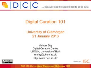 … because good research needs good data




    Digital Curation 101

     University of Glamorgan
        21 January 2013

                Michael Day
          Digital Curation Centre
         UKOLN, University of Bath
            m.day@ukoln.ac.uk
           http://www.dcc.ac.uk/
                                                    Funded by:


DCC 101, University of Glamorgan, 21 January 2013
 