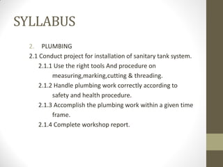 SYLLABUS
2. PLUMBING
2.1 Conduct project for installation of sanitary tank system.
2.1.1 Use the right tools And procedure on
measuring,marking,cutting & threading.
2.1.2 Handle plumbing work correctly according to
safety and health procedure.
2.1.3 Accomplish the plumbing work within a given time
frame.
2.1.4 Complete workshop report.
 