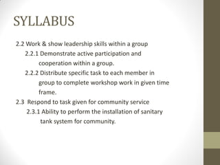 SYLLABUS
2.2 Work & show leadership skills within a group
2.2.1 Demonstrate active participation and
cooperation within a group.
2.2.2 Distribute specific task to each member in
group to complete workshop work in given time
frame.
2.3 Respond to task given for community service
2.3.1 Ability to perform the installation of sanitary
tank system for community.
 