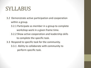 SYLLABUS
3.2 Demonstrate active participation and cooperation
within a group.
3.2.1 Participate as member in a group to complete
workshop work in a given frame time.
3.2.2 Show active cooperation and leadership skills
to complete the specific task.
3.3 Respond to specific task for the community.
3.3.1 Ability to collaborate with community to
perform specific task.
 