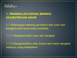 1. PENGENALAN KEPADA BENGKEL
KEJURUTERAAN AWAM
1.1 Penerangan tentang peralatan dan susun atur
bengkel untuk kerja-kerja praktikal.
1.1.1 Mengenal pasti susun atur bengkel.
1.1.2 Mengendalikan alat, bahan dan mesin mengikut
tatacara yang ditetapkan.
 
