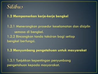 1.2 Mempamerkan kerja-kerja bengkel
1.2.1 Menerangkan prosedur keselamatan dan disiplin
semasa di bengkel.
1.2.2 Bincangkan tanda taksiran bagi setiap
bengkel berfungsi.
1.3 Menyumbang pengetahuan untuk masyarakat
1.3.1 Tunjukkan kepentingan penyumbang
pengetahuan kepada masyarakat.
 