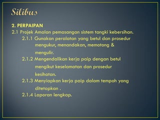 2. PERPAIPAN
2.1 Projek Amalan pemasangan sistem tangki kebersihan.
2.1.1 Gunakan peralatan yang betul dan prosedur
mengukur, menandakan, memotong &
mengulir.
2.1.2 Mengendalikan kerja paip dengan betul
mengikut keselamatan dan prosedur
kesihatan.
2.1.3 Menyiapkan kerja paip dalam tempoh yang
ditetapkan .
2.1.4 Laporan lengkap.
 