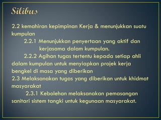 2.2 kemahiran kepimpinan Kerja & menunjukkan suatu
kumpulan
2.2.1 Menunjukkan penyertaan yang aktif dan
kerjasama dalam kumpulan.
2.2.2 Agihan tugas tertentu kepada setiap ahli
dalam kumpulan untuk menyiapkan projek kerja
bengkel di masa yang diberikan
2.3 Melaksanakan tugas yang diberikan untuk khidmat
masyarakat
2.3.1 Kebolehan melaksanakan pemasangan
sanitari sistem tangki untuk kegunaan masyarakat.
 