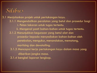 3.1 Menjalankan projek untuk pertukangan kayu.
3.1.1 Mengendalikan peralatan yang betul dan prosedur bagi
i. Pelan lakaran untuk tugas tertentu.
ii. Mengenal pasti bahan-bahan untuk tugas tertentu.
3.1.2 Menunjukkan kegunaan yang betul alat dan
prosedur kepada menyediakan bahan-bahan oleh
penebalan, mengukur, menandakan, memotong,
mortising dan devotailing.
3.1.3 Mencapai kerja pertukangan kayu dalam masa yang
diberikan jangka masa.
3.1.4 bengkel laporan lengkap.
 