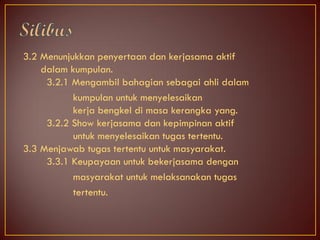 3.2 Menunjukkan penyertaan dan kerjasama aktif
dalam kumpulan.
3.2.1 Mengambil bahagian sebagai ahli dalam
kumpulan untuk menyelesaikan
kerja bengkel di masa kerangka yang.
3.2.2 Show kerjasama dan kepimpinan aktif
untuk menyelesaikan tugas tertentu.
3.3 Menjawab tugas tertentu untuk masyarakat.
3.3.1 Keupayaan untuk bekerjasama dengan
masyarakat untuk melaksanakan tugas
tertentu.
 