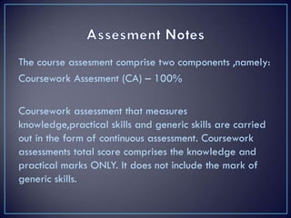 The course assesment comprise two components ,namely:
Coursework Assesment (CA) – 100%
Coursework assessment that measures
knowledge,practical skills and generic skills are carried
out in the form of continuous assessment. Coursework
assessments total score comprises the knowledge and
practical marks ONLY. It does not include the mark of
generic skills.
 