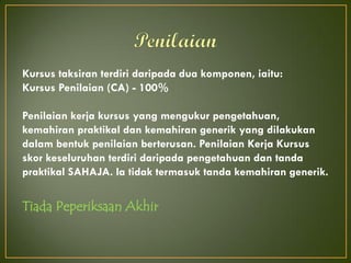 Kursus taksiran terdiri daripada dua komponen, iaitu:
Kursus Penilaian (CA) - 100%
Penilaian kerja kursus yang mengukur pengetahuan,
kemahiran praktikal dan kemahiran generik yang dilakukan
dalam bentuk penilaian berterusan. Penilaian Kerja Kursus
skor keseluruhan terdiri daripada pengetahuan dan tanda
praktikal SAHAJA. Ia tidak termasuk tanda kemahiran generik.
Tiada Peperiksaan Akhir
 