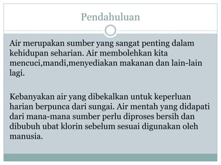 Pendahuluan
Air merupakan sumber yang sangat penting dalam
kehidupan seharian. Air membolehkan kita
mencuci,mandi,menyediakan makanan dan lain-lain
lagi.
Kebanyakan air yang dibekalkan untuk keperluan
harian berpunca dari sungai. Air mentah yang didapati
dari mana-mana sumber perlu diproses bersih dan
dibubuh ubat klorin sebelum sesuai digunakan oleh
manusia.
 