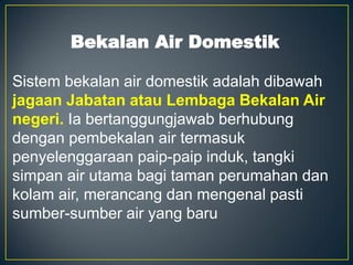 Bekalan Air Domestik
Sistem bekalan air domestik adalah dibawah
jagaan Jabatan atau Lembaga Bekalan Air
negeri. Ia bertanggungjawab berhubung
dengan pembekalan air termasuk
penyelenggaraan paip-paip induk, tangki
simpan air utama bagi taman perumahan dan
kolam air, merancang dan mengenal pasti
sumber-sumber air yang baru
 