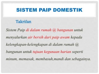 SISTEM PAIP DOMESTIK
Takrifan
Sistem Paip di dalam rumah @ bangunan untuk
menyalurkan air bersih dari paip awam kepada
kelengkapan-kelengkapan di dalam rumah @
bangunan untuk tujuan kegunaan harian seperti
minum, memasak, membasuh,mandi dan sebagainya.
 