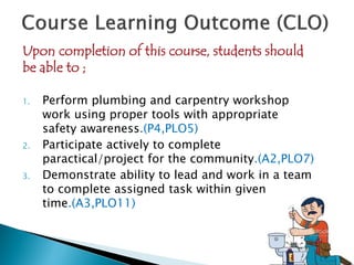 Upon completion of this course, students should
be able to ;
1. Perform plumbing and carpentry workshop
work using proper tools with appropriate
safety awareness.(P4,PLO5)
2. Participate actively to complete
paractical/project for the community.(A2,PLO7)
3. Demonstrate ability to lead and work in a team
to complete assigned task within given
time.(A3,PLO11)
 