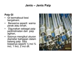 Jenis – Jenis Paip
Paip GI
• GI bermaksud besi
bergalvani.
• Berwarna seperti warna
perak atau timah.
• Digunakan sebagai paip
perkhidmatan dan paip
agihan,
• Saiznya mengikut ukuran
diameter bahagian dalam
batang paip. Saiz
biasanya seperti ½ inci ¾
inci, 1 inci, 2 inci dll.
 