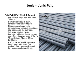 Jenis – Jenis Paip
Paip PVC ( Poly Vinyl Chloride )
• PVC adalah singkatan Poli Vinyl
Chlorida.
• Berwarna kelabu & putih,
permukaan licin dan ringan.
• Digunakan sebagai paip
perkhidmatan, paip agihan, sistem
paip pengaliran air buangan.
• Saiznya mengikut ukuran
diameter bahagian dalam batang
paip. Saiz biasanya seperti 13mm,
20mm, 25mm, 32mm, 38mm
dan50mm.
• PVC tidak berplastik digunakan
dalam paip pembentungan
sisakumuhan, pemprosesan air
dan pelupusan bahan kimia.
 
