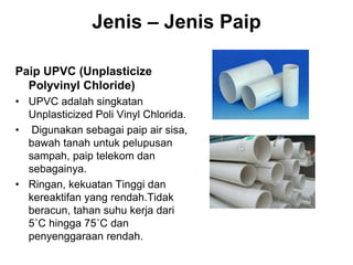 Jenis – Jenis Paip
Paip UPVC (Unplasticize
Polyvinyl Chloride)
• UPVC adalah singkatan
Unplasticized Poli Vinyl Chlorida.
• Digunakan sebagai paip air sisa,
bawah tanah untuk pelupusan
sampah, paip telekom dan
sebagainya.
• Ringan, kekuatan Tinggi dan
kereaktifan yang rendah.Tidak
beracun, tahan suhu kerja dari
5˚C hingga 75˚C dan
penyenggaraan rendah.
 