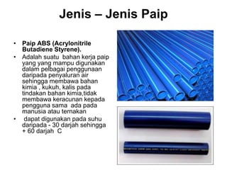 Jenis – Jenis Paip
• Paip ABS (Acrylonitrile
Butadiene Styrene).
• Adalah suatu bahan kerja paip
yang yang mampu digunakan
dalam pelbagai penggunaan
daripada penyaluran air
sehingga membawa bahan
kimia , kukuh, kalis pada
tindakan bahan kimia,tidak
membawa keracunan kepada
pengguna sama ada pada
manusia atau ternakan
• dapat digunakan pada suhu
daripada - 30 darjah sehingga
+ 60 darjah C
 
